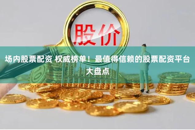 场内股票配资 权威榜单!最值得信赖的股票配资平台大盘点