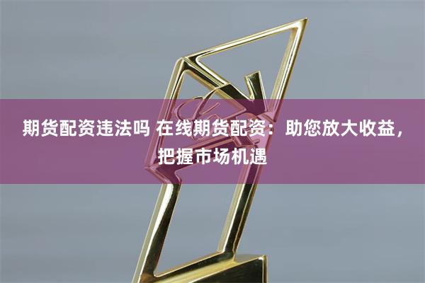 期货配资违法吗 在线期货配资:助您放大收益,把握市场机遇